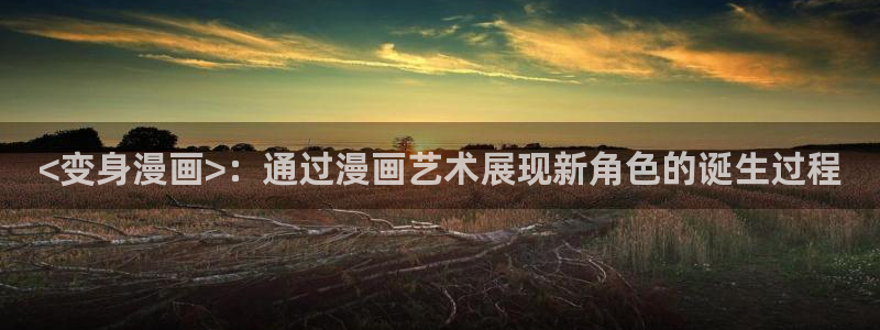 虫虫漫画无删减近在咫尺：<变身漫画>：通过漫画艺术展现新角色的诞生过程